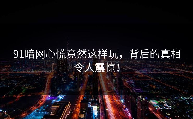 91暗网心慌竟然这样玩，背后的真相令人震惊！