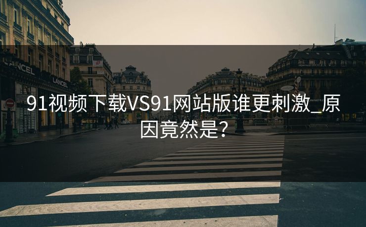91视频下载VS91网站版谁更刺激_原因竟然是？