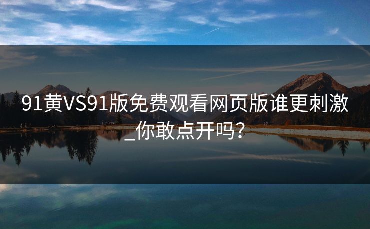 91黄VS91版免费观看网页版谁更刺激_你敢点开吗？