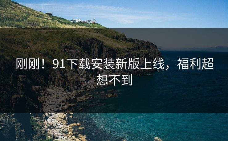 刚刚！91下载安装新版上线，福利超想不到