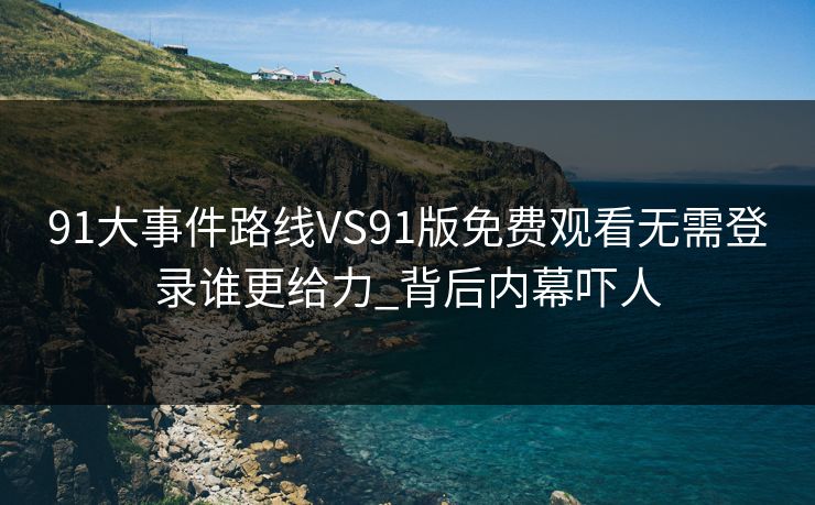 91大事件路线VS91版免费观看无需登录谁更给力_背后内幕吓人