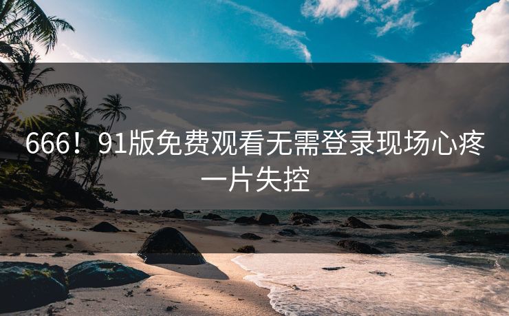 666！91版免费观看无需登录现场心疼一片失控