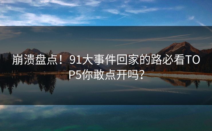 崩溃盘点！91大事件回家的路必看TOP5你敢点开吗？