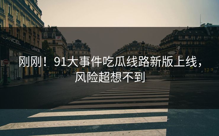 刚刚！91大事件吃瓜线路新版上线，风险超想不到