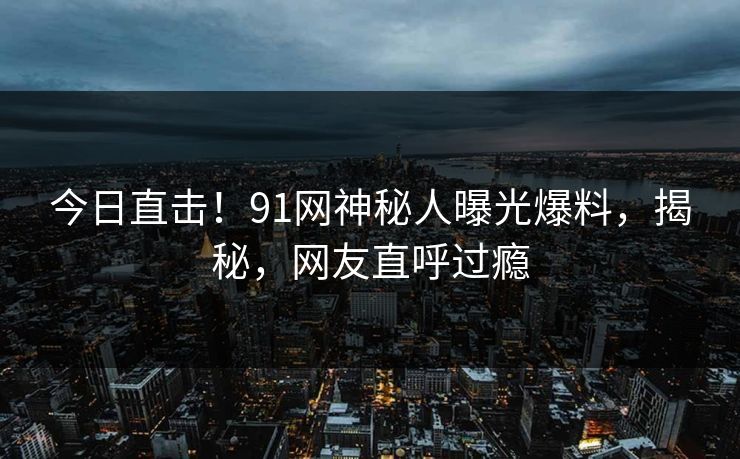 今日直击！91网神秘人曝光爆料，揭秘，网友直呼过瘾