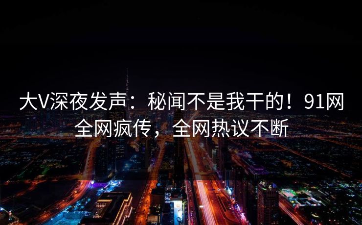 大V深夜发声：秘闻不是我干的！91网全网疯传，全网热议不断