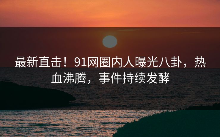 最新直击！91网圈内人曝光八卦，热血沸腾，事件持续发酵