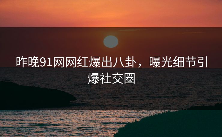 昨晚91网网红爆出八卦，曝光细节引爆社交圈