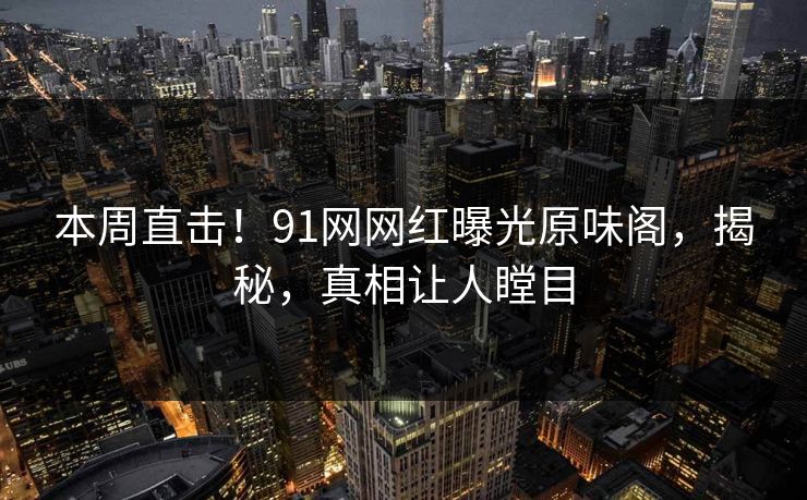 本周直击！91网网红曝光原味阁，揭秘，真相让人瞠目