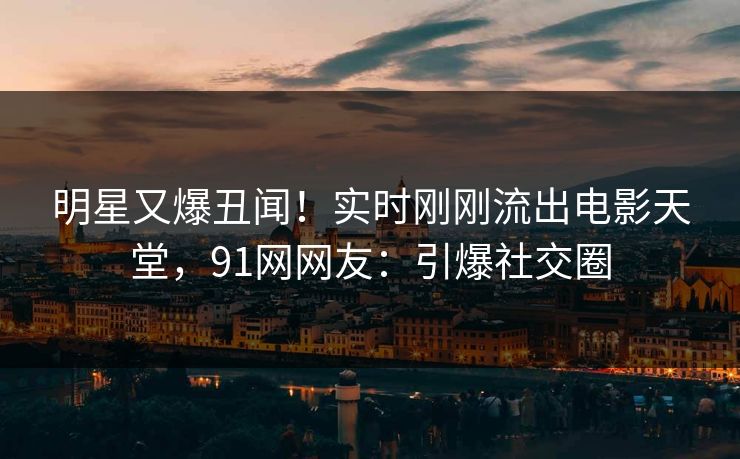 明星又爆丑闻！实时刚刚流出电影天堂，91网网友：引爆社交圈