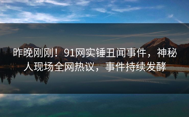 昨晚刚刚！91网实锤丑闻事件，神秘人现场全网热议，事件持续发酵
