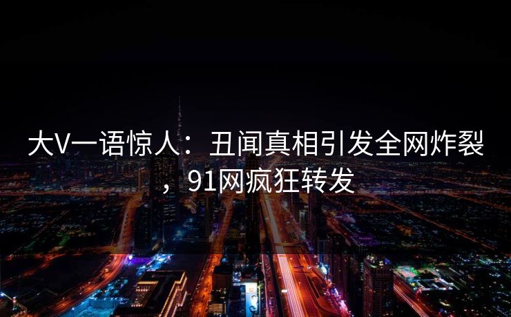 大V一语惊人：丑闻真相引发全网炸裂，91网疯狂转发