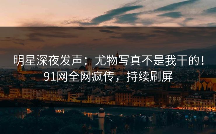 明星深夜发声：尤物写真不是我干的！91网全网疯传，持续刷屏