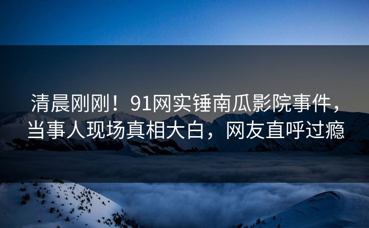 清晨刚刚！91网实锤南瓜影院事件，当事人现场真相大白，网友直呼过瘾