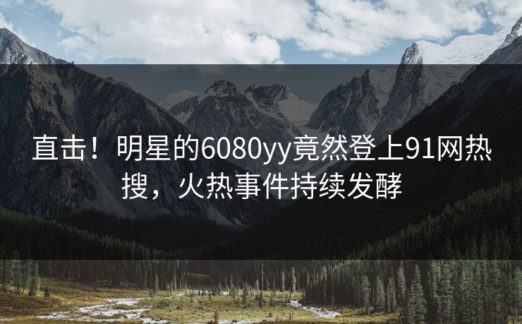 直击！明星的6080yy竟然登上91网热搜，火热事件持续发酵