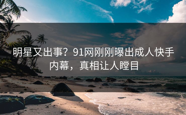 明星又出事？91网刚刚曝出成人快手内幕，真相让人瞠目