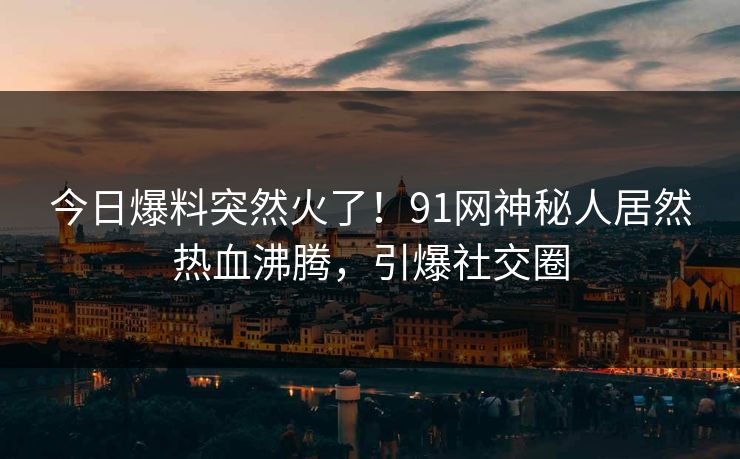 今日爆料突然火了！91网神秘人居然热血沸腾，引爆社交圈