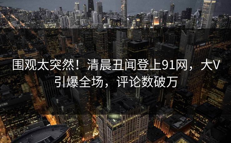 围观太突然！清晨丑闻登上91网，大V引爆全场，评论数破万