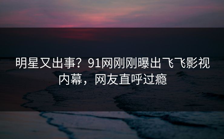 明星又出事？91网刚刚曝出飞飞影视内幕，网友直呼过瘾