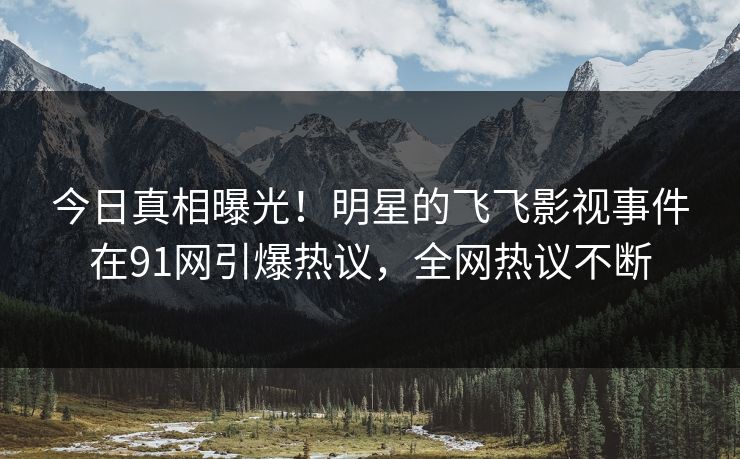 今日真相曝光！明星的飞飞影视事件在91网引爆热议，全网热议不断