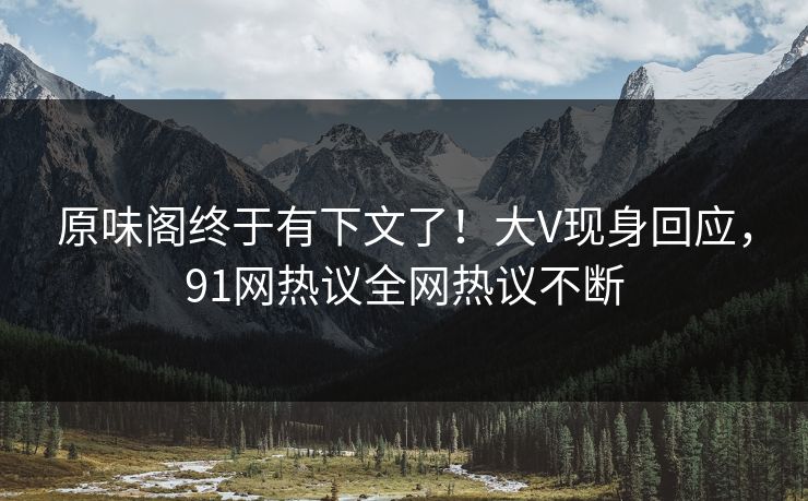 原味阁终于有下文了！大V现身回应，91网热议全网热议不断