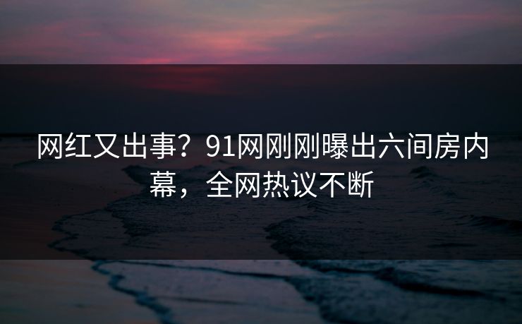 网红又出事？91网刚刚曝出六间房内幕，全网热议不断