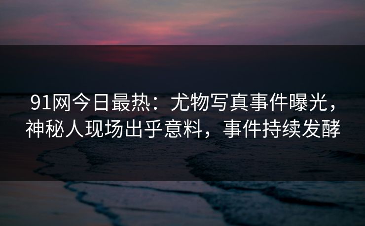 91网今日最热：尤物写真事件曝光，神秘人现场出乎意料，事件持续发酵