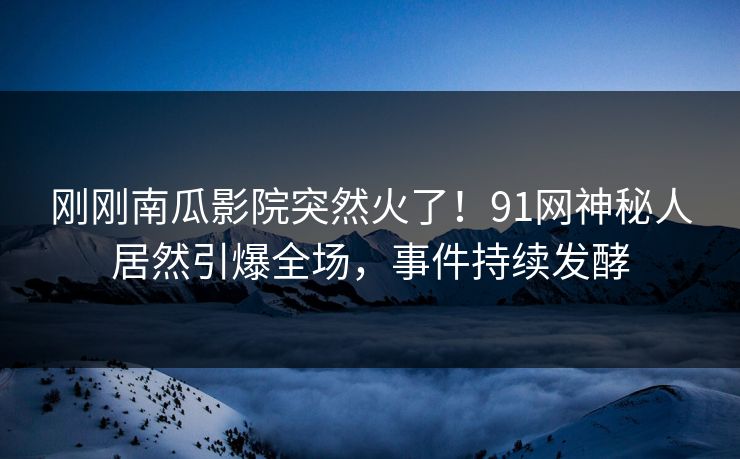 刚刚南瓜影院突然火了！91网神秘人居然引爆全场，事件持续发酵