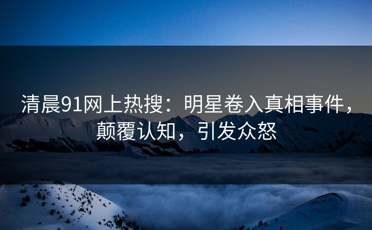 清晨91网上热搜：明星卷入真相事件，颠覆认知，引发众怒