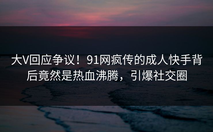 大V回应争议！91网疯传的成人快手背后竟然是热血沸腾，引爆社交圈