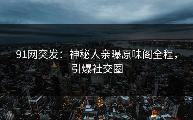 91网突发：神秘人亲曝原味阁全程，引爆社交圈