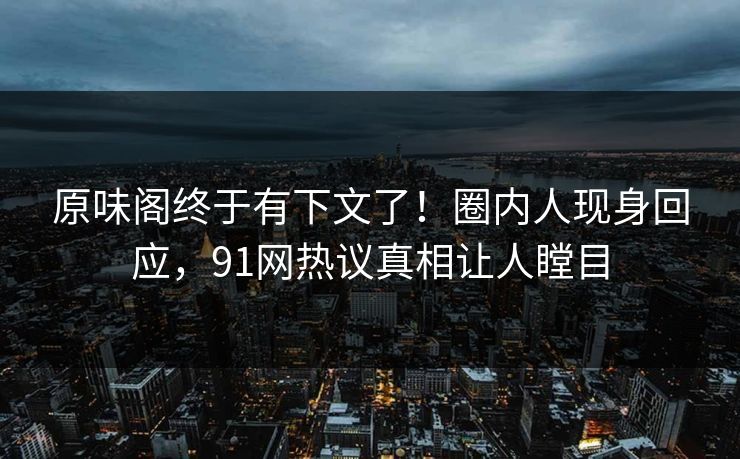 原味阁终于有下文了！圈内人现身回应，91网热议真相让人瞠目