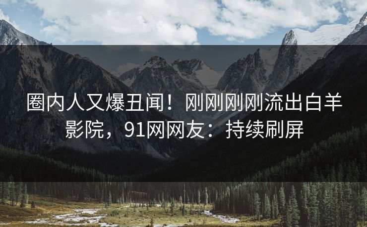 圈内人又爆丑闻！刚刚刚刚流出白羊影院，91网网友：持续刷屏
