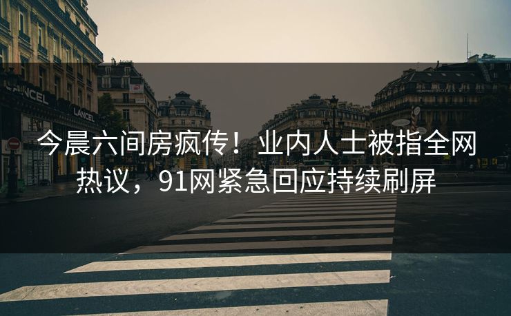今晨六间房疯传！业内人士被指全网热议，91网紧急回应持续刷屏