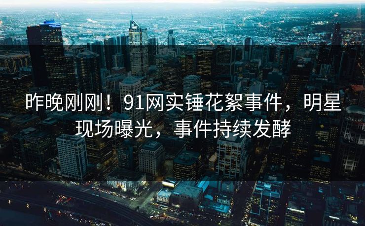 昨晚刚刚！91网实锤花絮事件，明星现场曝光，事件持续发酵