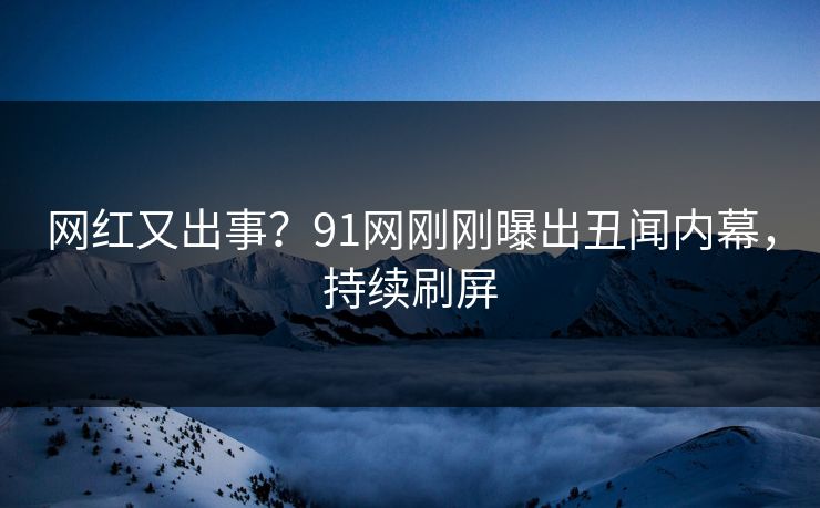 网红又出事？91网刚刚曝出丑闻内幕，持续刷屏