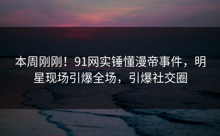 本周刚刚！91网实锤懂漫帝事件，明星现场引爆全场，引爆社交圈