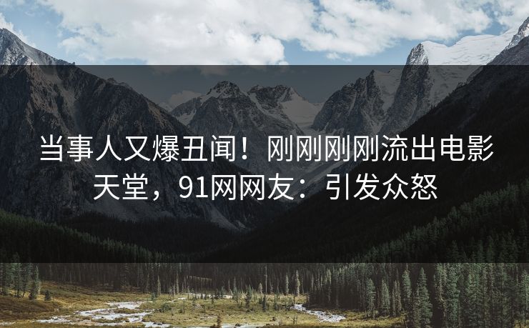当事人又爆丑闻！刚刚刚刚流出电影天堂，91网网友：引发众怒