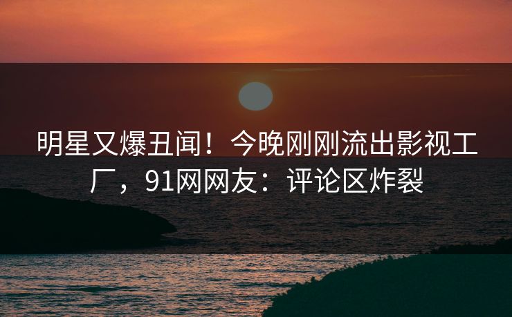 明星又爆丑闻！今晚刚刚流出影视工厂，91网网友：评论区炸裂