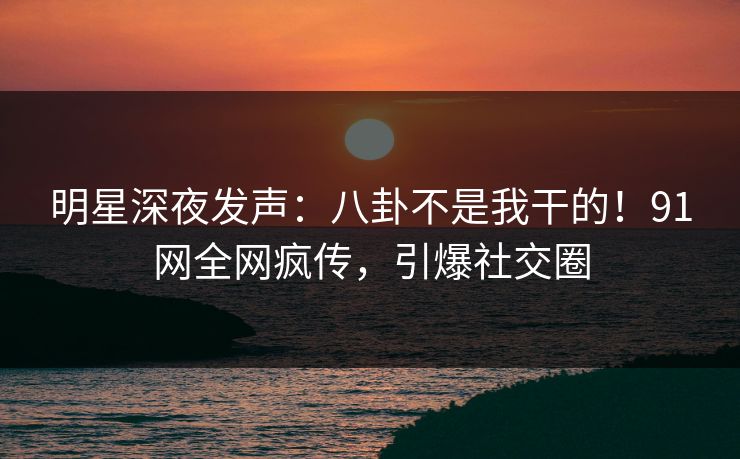明星深夜发声：八卦不是我干的！91网全网疯传，引爆社交圈