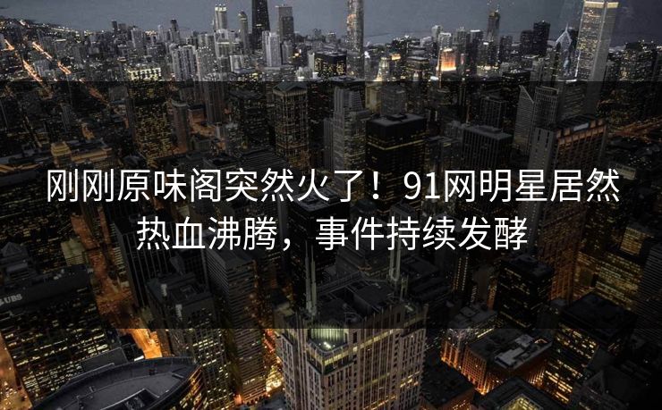 刚刚原味阁突然火了！91网明星居然热血沸腾，事件持续发酵