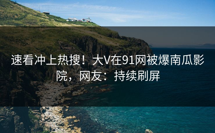 速看冲上热搜！大V在91网被爆南瓜影院，网友：持续刷屏