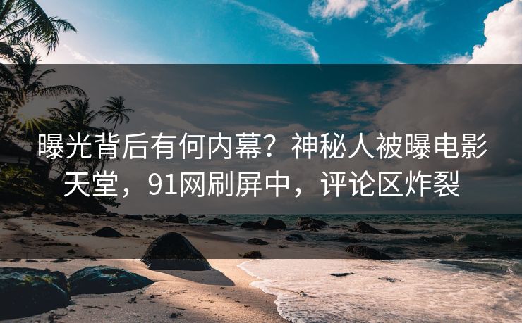 曝光背后有何内幕？神秘人被曝电影天堂，91网刷屏中，评论区炸裂