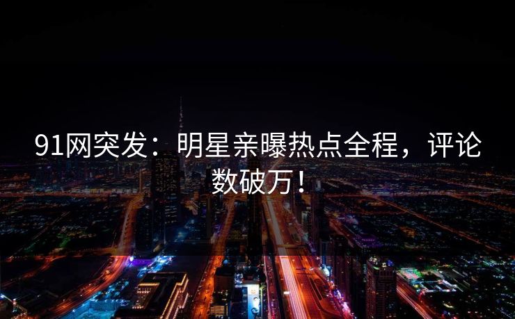 91网突发：明星亲曝热点全程，评论数破万！