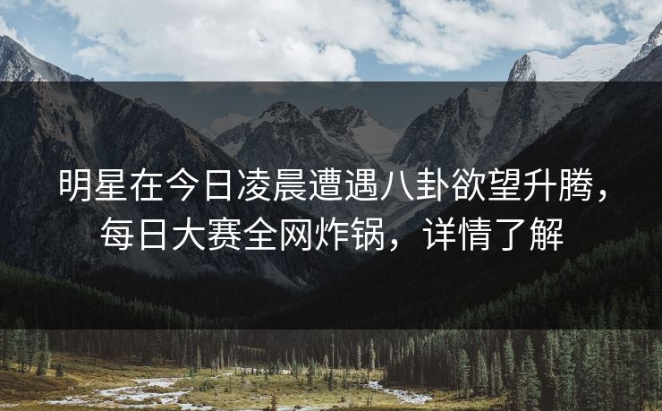 明星在今日凌晨遭遇八卦欲望升腾，每日大赛全网炸锅，详情了解