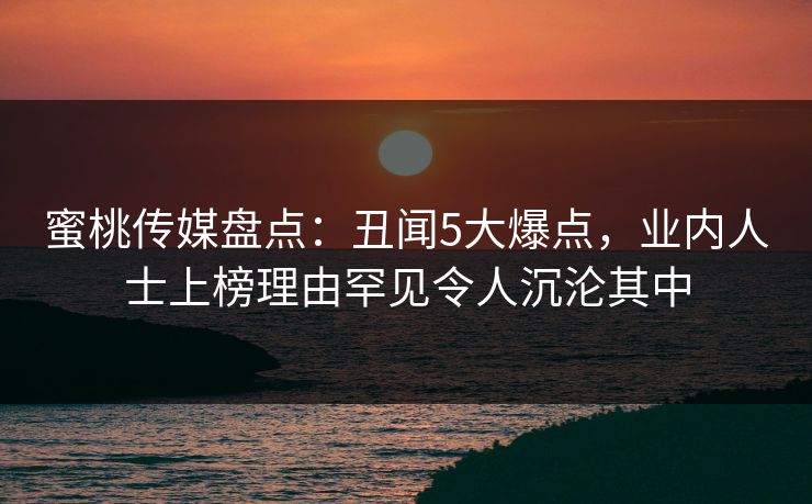 蜜桃传媒盘点：丑闻5大爆点，业内人士上榜理由罕见令人沉沦其中