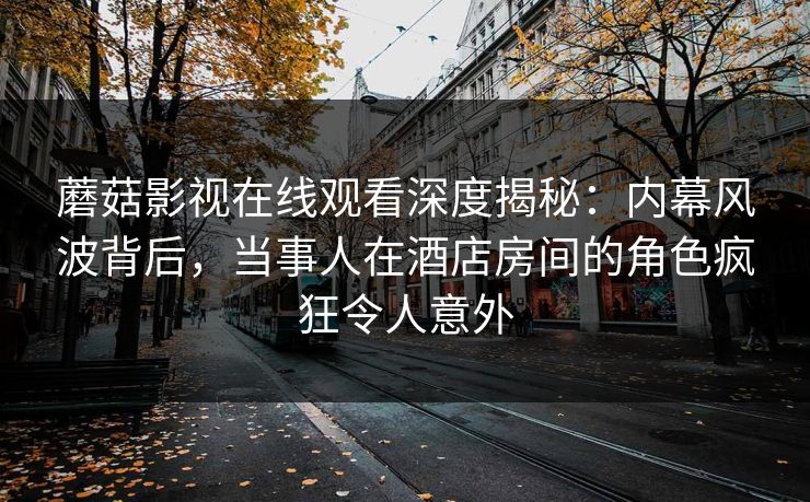 蘑菇影视在线观看深度揭秘：内幕风波背后，当事人在酒店房间的角色疯狂令人意外