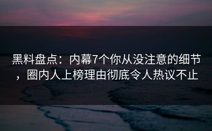 黑料盘点：内幕7个你从没注意的细节，圈内人上榜理由彻底令人热议不止
