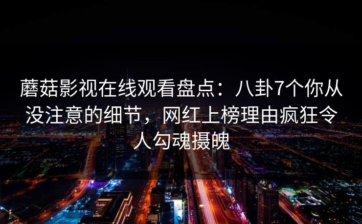 蘑菇影视在线观看盘点：八卦7个你从没注意的细节，网红上榜理由疯狂令人勾魂摄魄