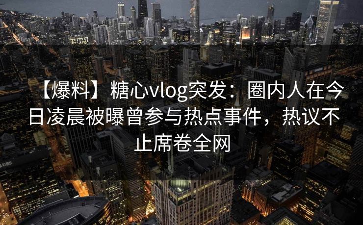 【爆料】糖心vlog突发：圈内人在今日凌晨被曝曾参与热点事件，热议不止席卷全网